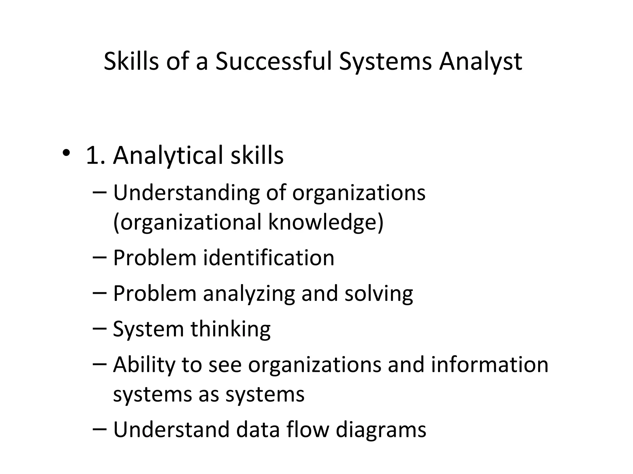 Skills of a Successful Systems Analyst
• 1. Analytical skills
– Understanding of organizations
(organizational knowledge)
– Problem identification
– Problem analyzing and solving
– System thinking
– Ability to see organizations and information
systems as systems
– Understand data flow diagrams
 