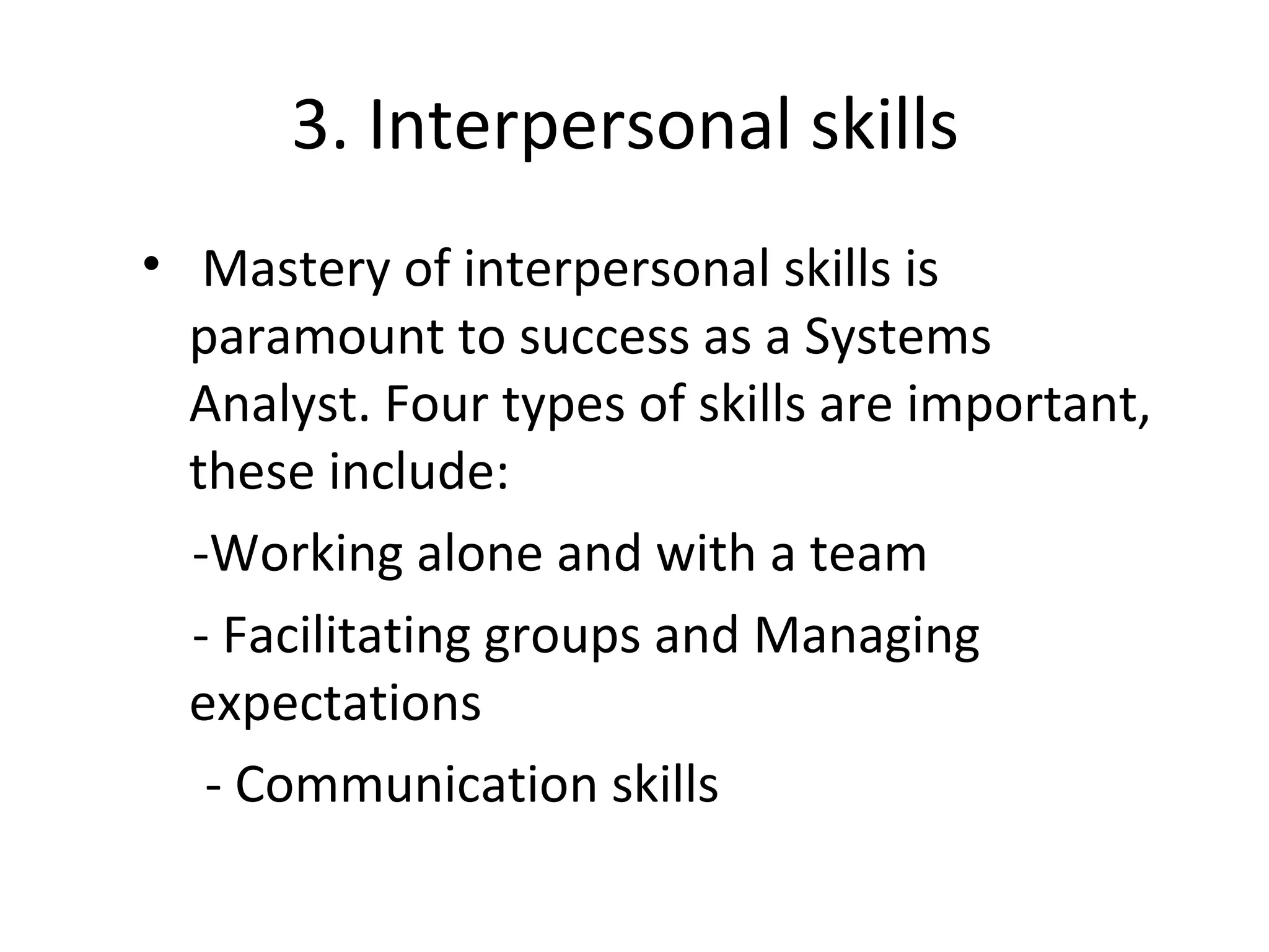 3. Interpersonal skills
• Mastery of interpersonal skills is
paramount to success as a Systems
Analyst. Four types of skills are important,
these include:
-Working alone and with a team
- Facilitating groups and Managing
expectations
- Communication skills
 
