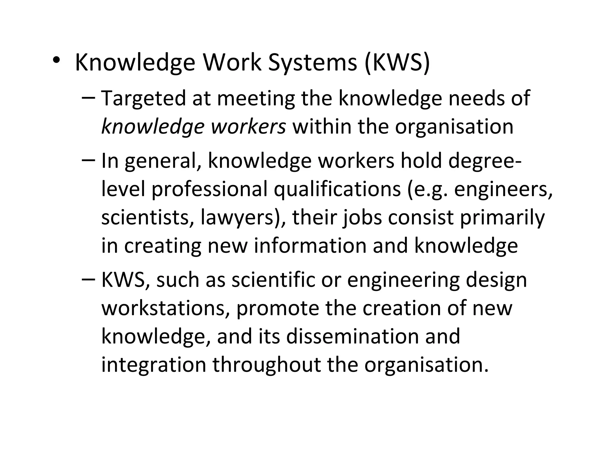 • Knowledge Work Systems (KWS)
– Targeted at meeting the knowledge needs of
knowledge workers within the organisation
– In general, knowledge workers hold degree-
level professional qualifications (e.g. engineers,
scientists, lawyers), their jobs consist primarily
in creating new information and knowledge
– KWS, such as scientific or engineering design
workstations, promote the creation of new
knowledge, and its dissemination and
integration throughout the organisation.
 