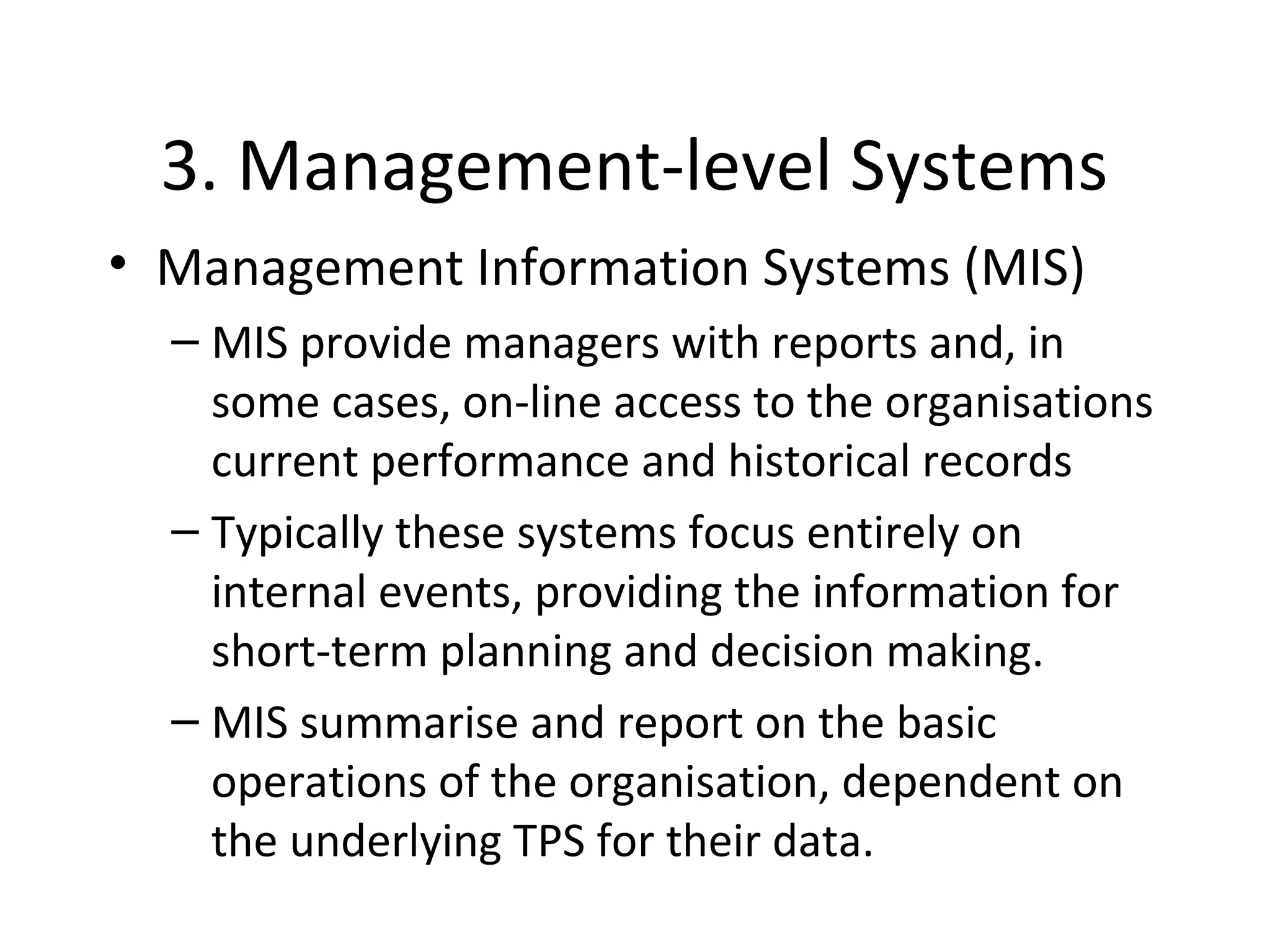 3. Management-level Systems
• Management Information Systems (MIS)
– MIS provide managers with reports and, in
some cases, on-line access to the organisations
current performance and historical records
– Typically these systems focus entirely on
internal events, providing the information for
short-term planning and decision making.
– MIS summarise and report on the basic
operations of the organisation, dependent on
the underlying TPS for their data.
 