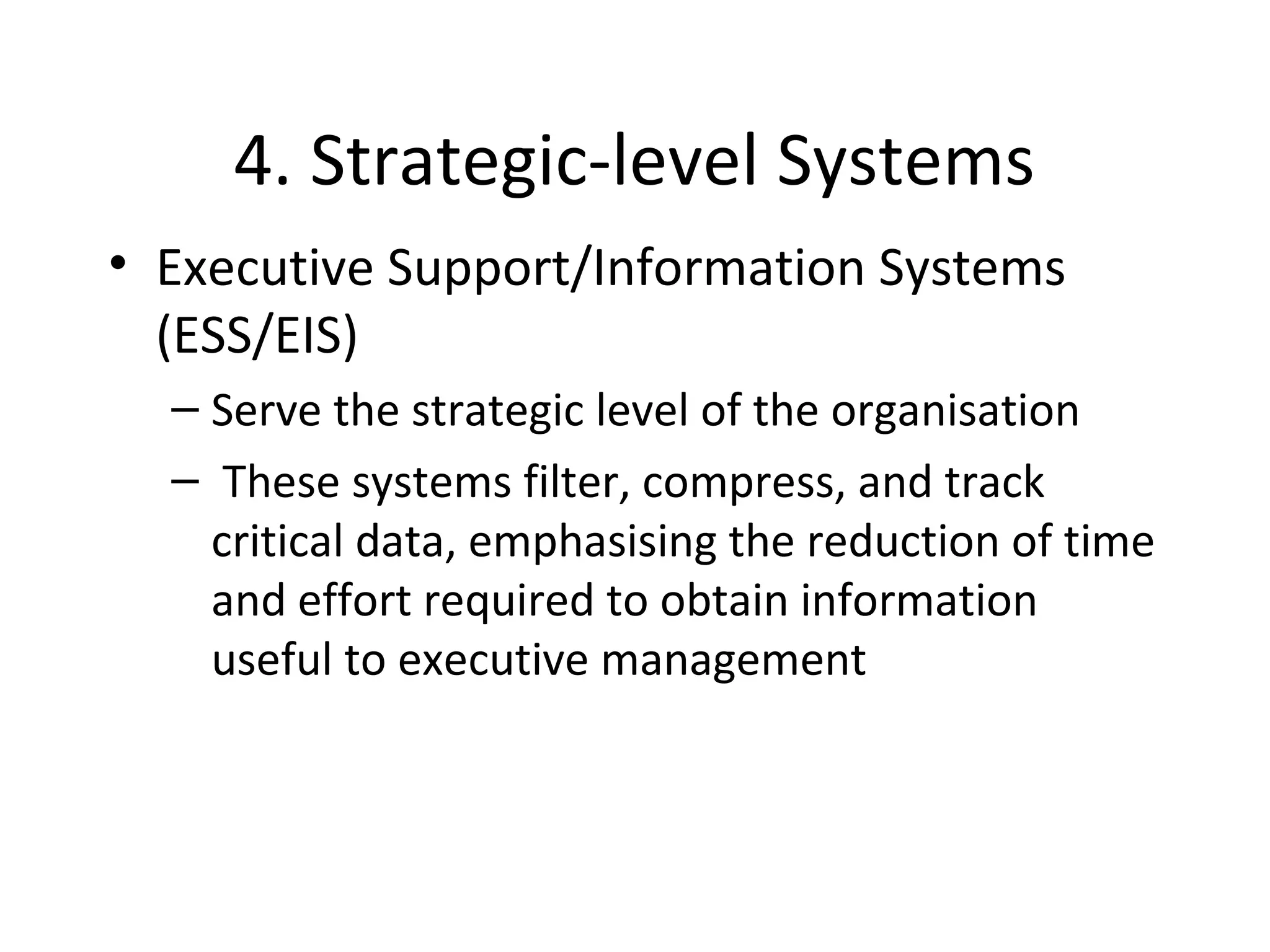 4. Strategic-level Systems
• Executive Support/Information Systems
(ESS/EIS)
– Serve the strategic level of the organisation
– These systems filter, compress, and track
critical data, emphasising the reduction of time
and effort required to obtain information
useful to executive management
 