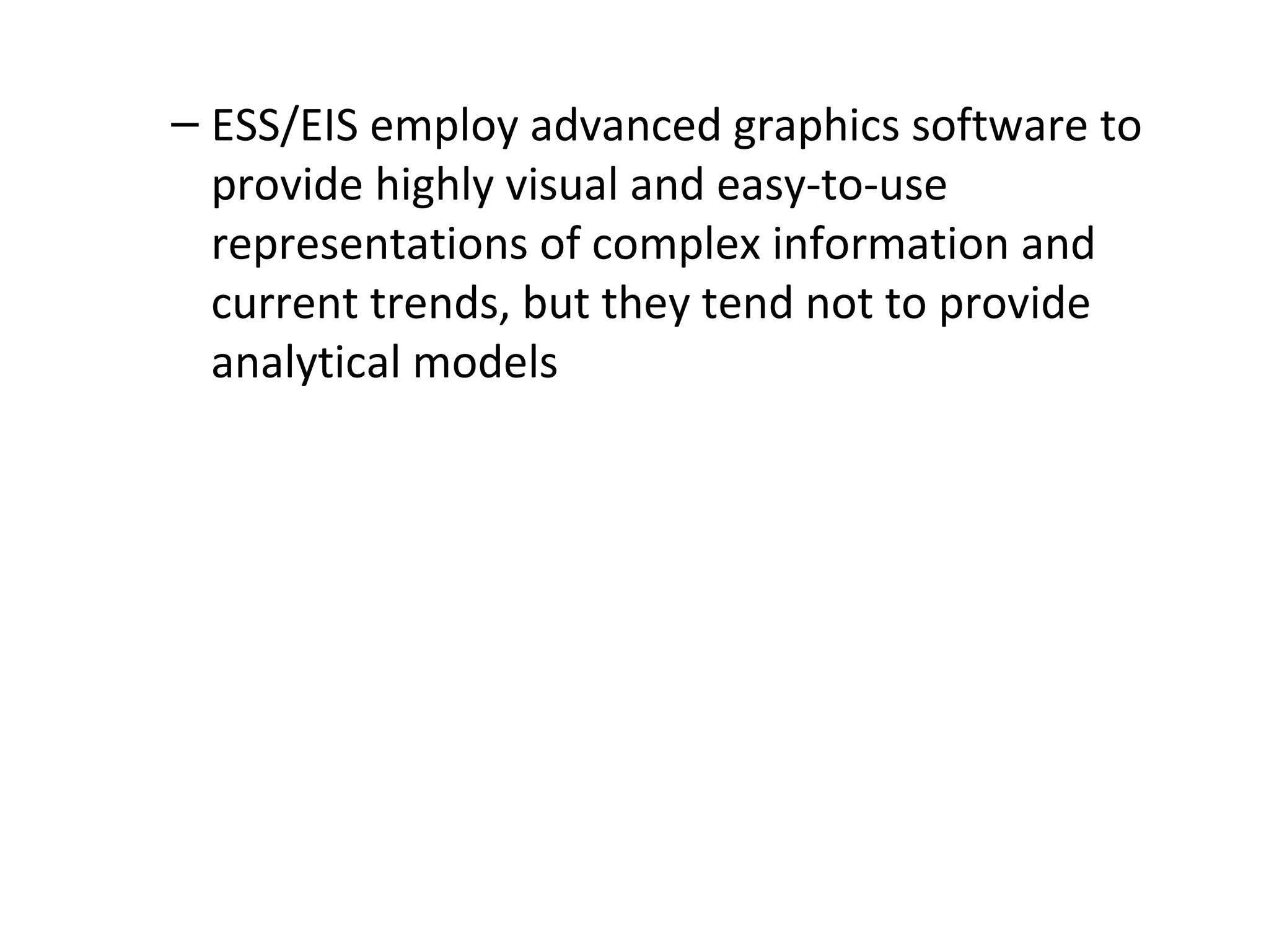 – ESS/EIS employ advanced graphics software to
provide highly visual and easy-to-use
representations of complex information and
current trends, but they tend not to provide
analytical models
 