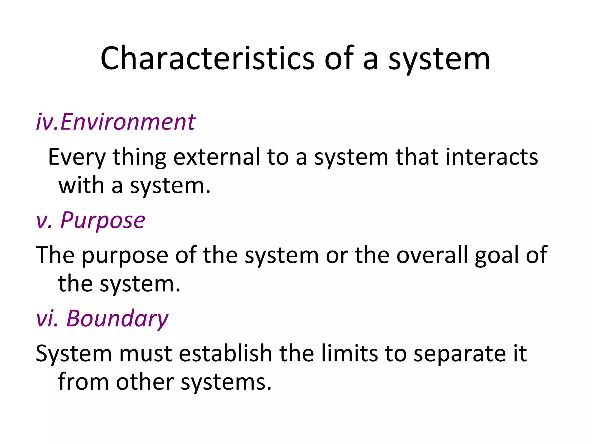 Characteristics of a system
iv.Environment
Every thing external to a system that interacts
with a system.
v. Purpose
The purpose of the system or the overall goal of
the system.
vi. Boundary
System must establish the limits to separate it
from other systems.
 