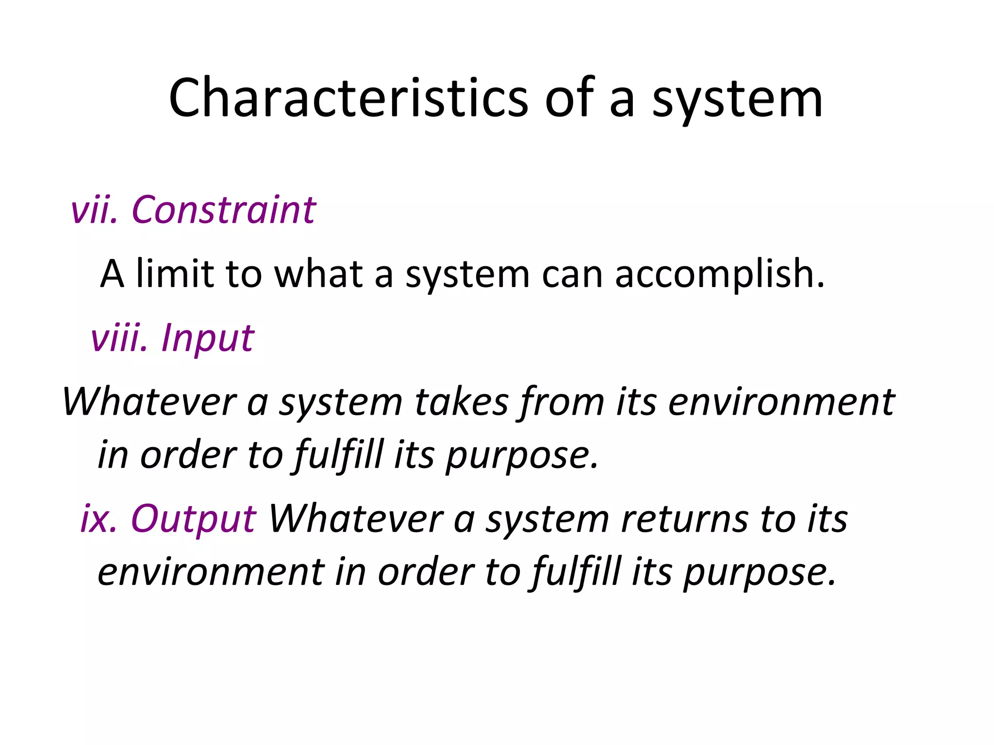 Characteristics of a system
vii. Constraint
A limit to what a system can accomplish.
viii. Input
Whatever a system takes from its environment
in order to fulfill its purpose.
ix. Output Whatever a system returns to its
environment in order to fulfill its purpose.
 