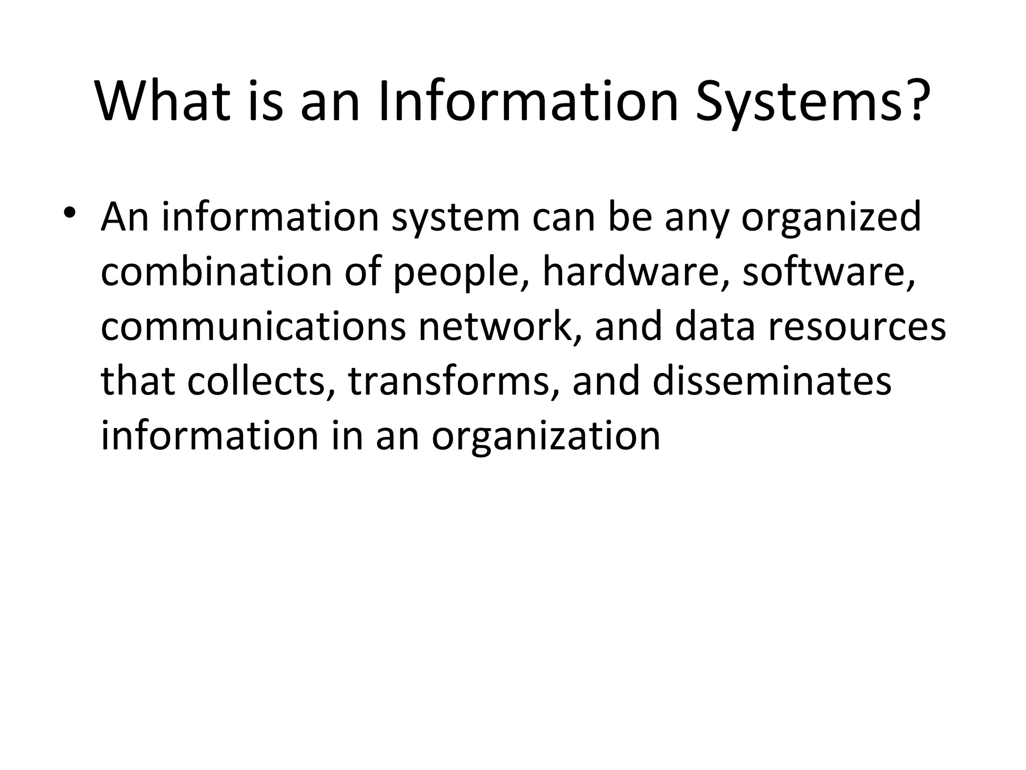 What is an Information Systems?
• An information system can be any organized
combination of people, hardware, software,
communications network, and data resources
that collects, transforms, and disseminates
information in an organization
 