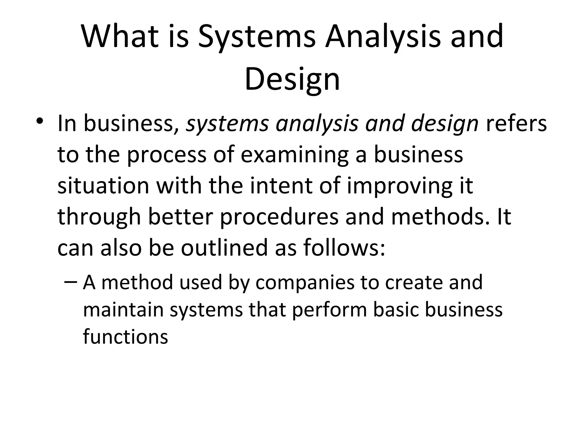 What is Systems Analysis and
Design
• In business, systems analysis and design refers
to the process of examining a business
situation with the intent of improving it
through better procedures and methods. It
can also be outlined as follows:
– A method used by companies to create and
maintain systems that perform basic business
functions
 