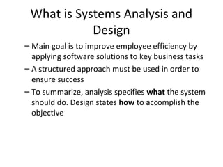 What is Systems Analysis and
Design
– Main goal is to improve employee efficiency by
applying software solutions to key business tasks
– A structured approach must be used in order to
ensure success
– To summarize, analysis specifies what the system
should do. Design states how to accomplish the
objective
 