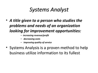 Systems AnalystSystems Analyst
• A title given to a person who studies the
problems and needs of an organization
looking for improvement opportunities:
– increasing revenue/profit
– decreasing costs
– improving quality of service
• Systems Analysis is a proven method to help
business utilize information to its fullest
 