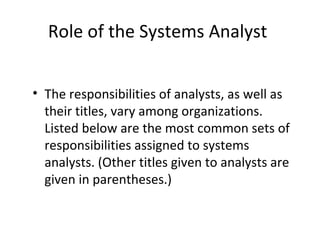 Role of the Systems Analyst
• The responsibilities of analysts, as well as
their titles, vary among organizations.
Listed below are the most common sets of
responsibilities assigned to systems
analysts. (Other titles given to analysts are
given in parentheses.)
 