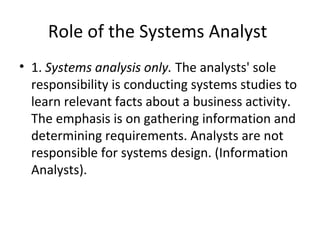 Role of the Systems Analyst
• 1. Systems analysis only. The analysts' sole
responsibility is conducting systems studies to
learn relevant facts about a business activity.
The emphasis is on gathering information and
determining requirements. Analysts are not
responsible for systems design. (Information
Analysts).
 