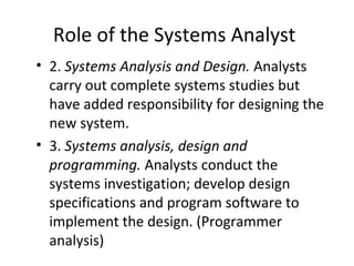 Role of the Systems Analyst
• 2. Systems Analysis and Design. Analysts
carry out complete systems studies but
have added responsibility for designing the
new system.
• 3. Systems analysis, design and
programming. Analysts conduct the
systems investigation; develop design
specifications and program software to
implement the design. (Programmer
analysis)
 