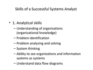 Skills of a Successful Systems Analyst
• 1. Analytical skills
– Understanding of organizations
(organizational knowledge)
– Problem identification
– Problem analyzing and solving
– System thinking
– Ability to see organizations and information
systems as systems
– Understand data flow diagrams
 