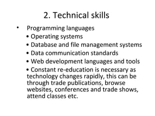 2. Technical skills
• Programming languages
• Operating systems
• Database and file management systems
• Data communication standards
• Web development languages and tools
• Constant re-education is necessary as
technology changes rapidly, this can be
through trade publications, browse
websites, conferences and trade shows,
attend classes etc.
 