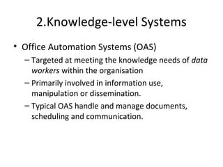 2.Knowledge-level Systems
• Office Automation Systems (OAS)
– Targeted at meeting the knowledge needs of data
workers within the organisation
– Primarily involved in information use,
manipulation or dissemination.
– Typical OAS handle and manage documents,
scheduling and communication.
 
