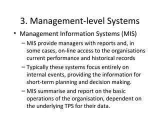 3. Management-level Systems
• Management Information Systems (MIS)
– MIS provide managers with reports and, in
some cases, on-line access to the organisations
current performance and historical records
– Typically these systems focus entirely on
internal events, providing the information for
short-term planning and decision making.
– MIS summarise and report on the basic
operations of the organisation, dependent on
the underlying TPS for their data.
 