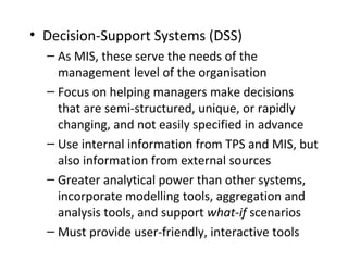 • Decision-Support Systems (DSS)
– As MIS, these serve the needs of the
management level of the organisation
– Focus on helping managers make decisions
that are semi-structured, unique, or rapidly
changing, and not easily specified in advance
– Use internal information from TPS and MIS, but
also information from external sources
– Greater analytical power than other systems,
incorporate modelling tools, aggregation and
analysis tools, and support what-if scenarios
– Must provide user-friendly, interactive tools
 