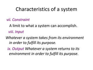 Characteristics of a system
vii. Constraint
A limit to what a system can accomplish.
viii. Input
Whatever a system takes from its environment
in order to fulfill its purpose.
ix. Output Whatever a system returns to its
environment in order to fulfill its purpose.
 