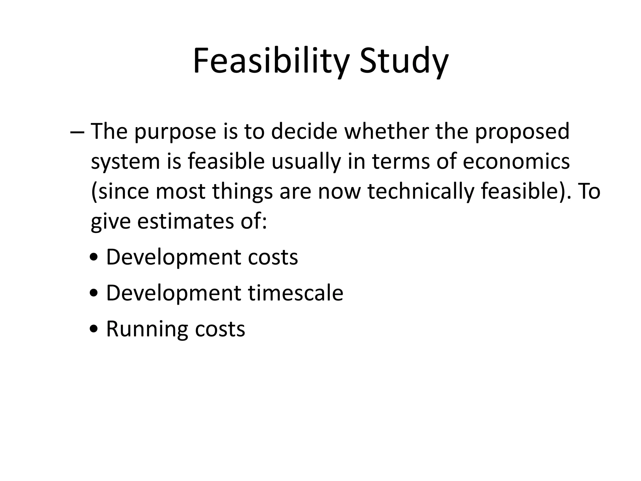 Feasibility Study
– The purpose is to decide whether the proposed
system is feasible usually in terms of economics
(since most things are now technically feasible). To
give estimates of:
• Development costs
• Development timescale
• Running costs
 