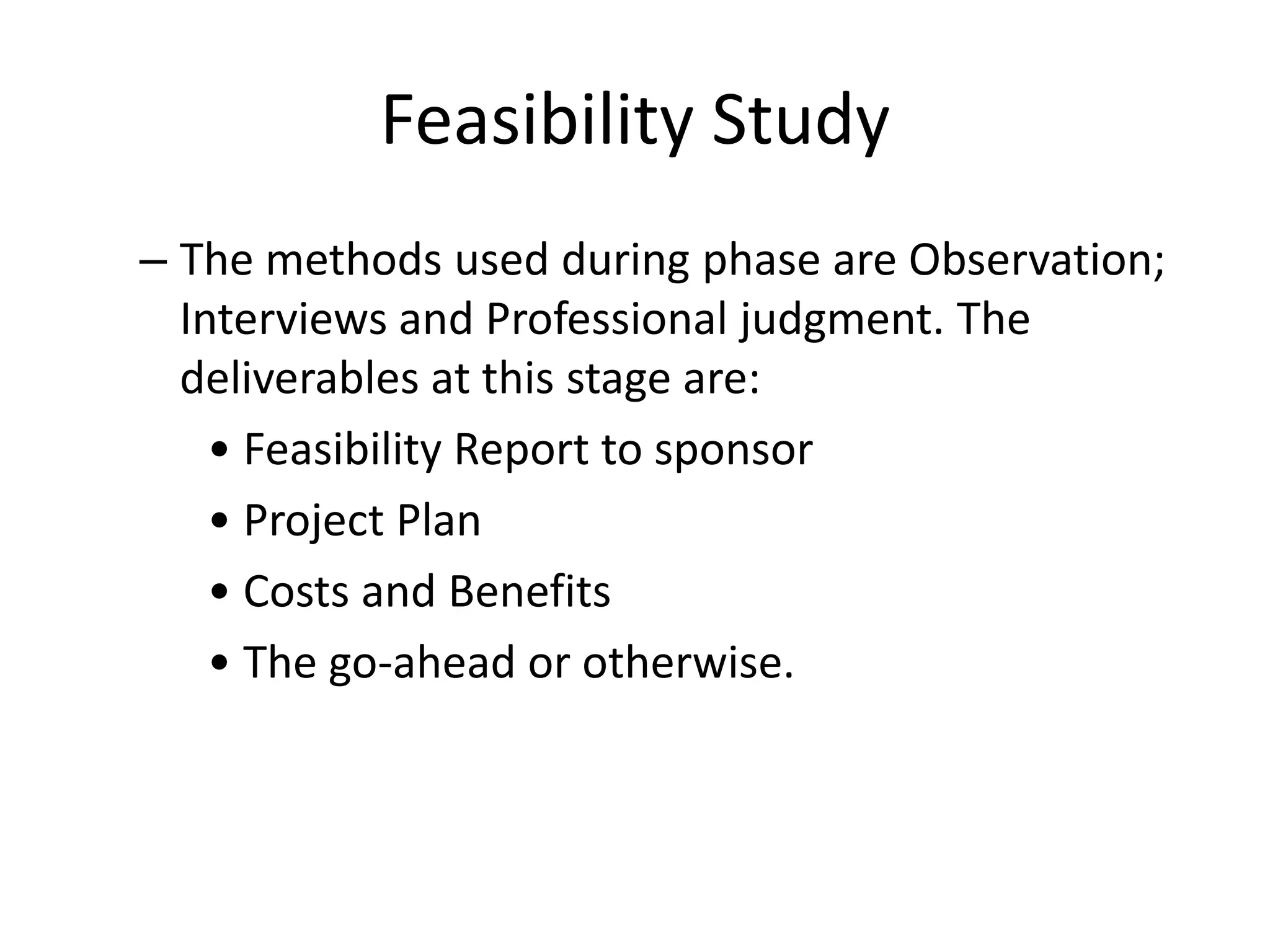 Feasibility Study
– The methods used during phase are Observation;
Interviews and Professional judgment. The
deliverables at this stage are:
• Feasibility Report to sponsor
• Project Plan
• Costs and Benefits
• The go-ahead or otherwise.
 