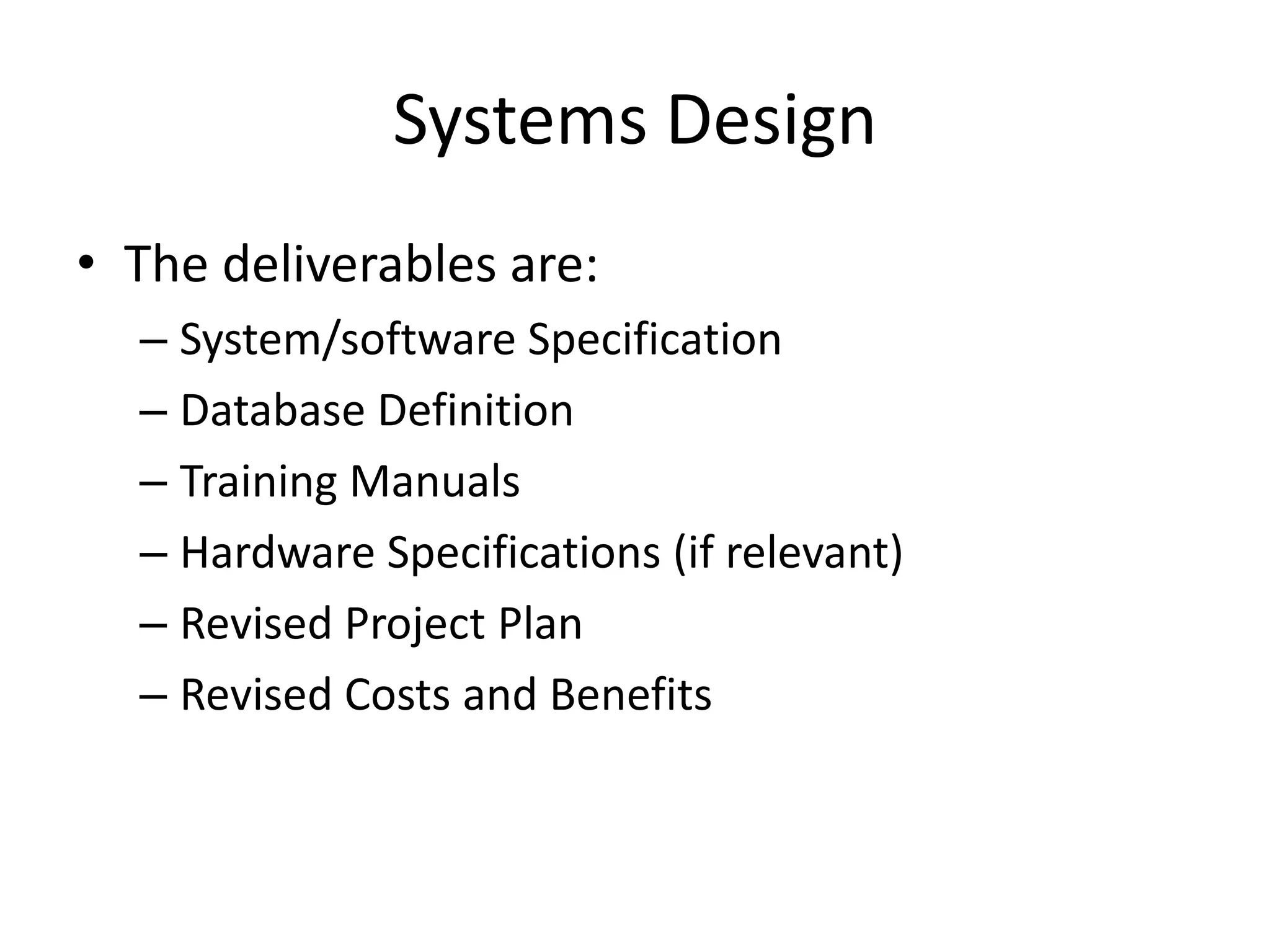 Systems Design
• The deliverables are:
– System/software Specification
– Database Definition
– Training Manuals
– Hardware Specifications (if relevant)
– Revised Project Plan
– Revised Costs and Benefits
 