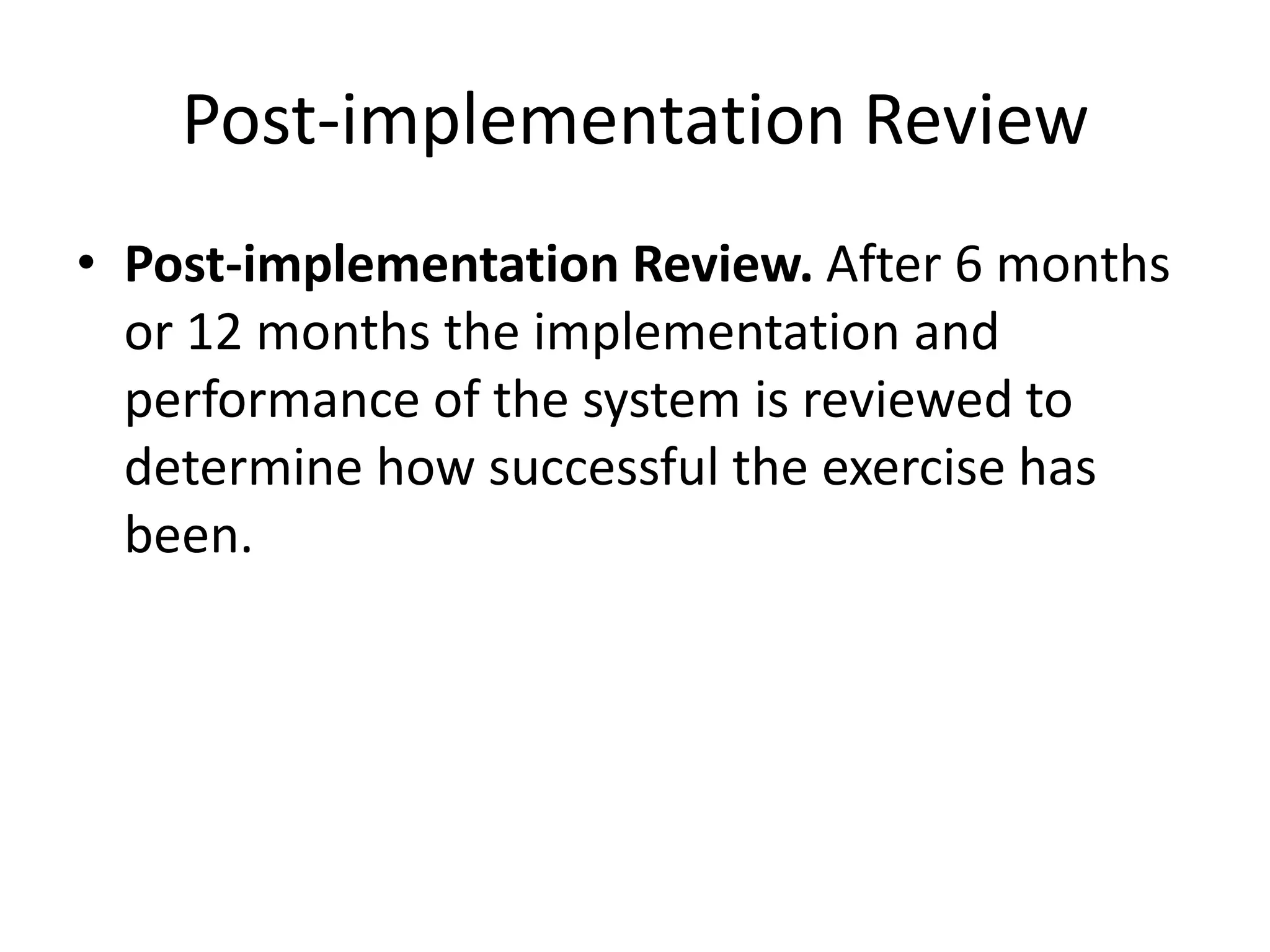 Post-implementation Review
• Post-implementation Review. After 6 months
or 12 months the implementation and
performance of the system is reviewed to
determine how successful the exercise has
been.
 