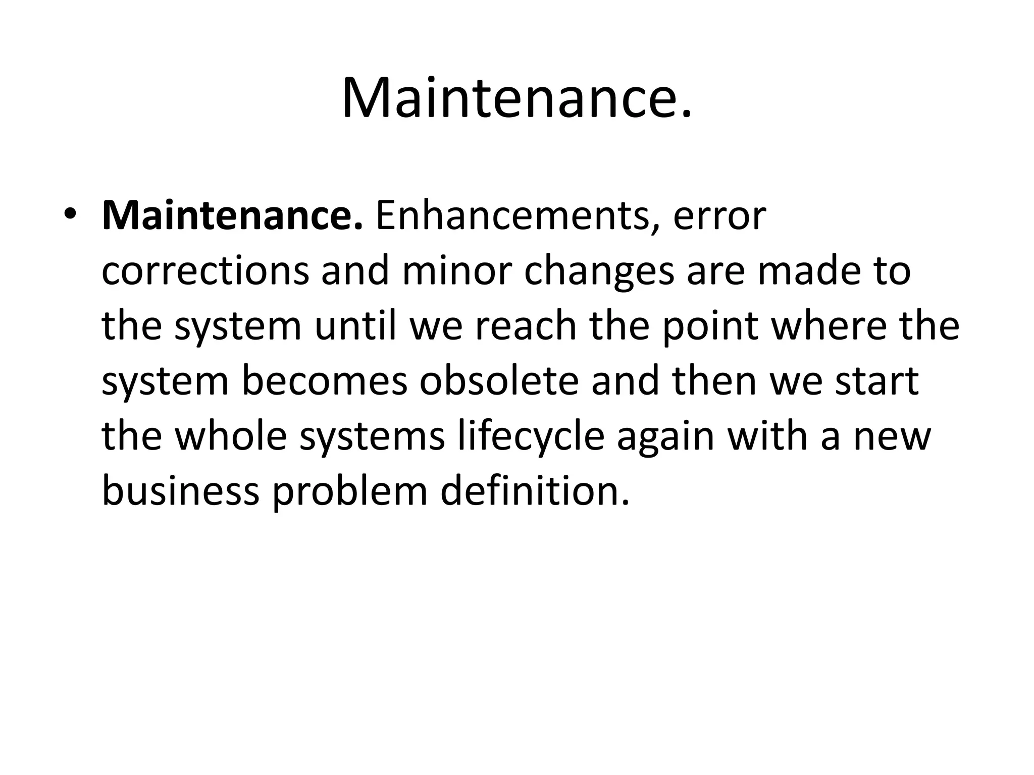 Maintenance.
• Maintenance. Enhancements, error
corrections and minor changes are made to
the system until we reach the point where the
system becomes obsolete and then we start
the whole systems lifecycle again with a new
business problem definition.
 