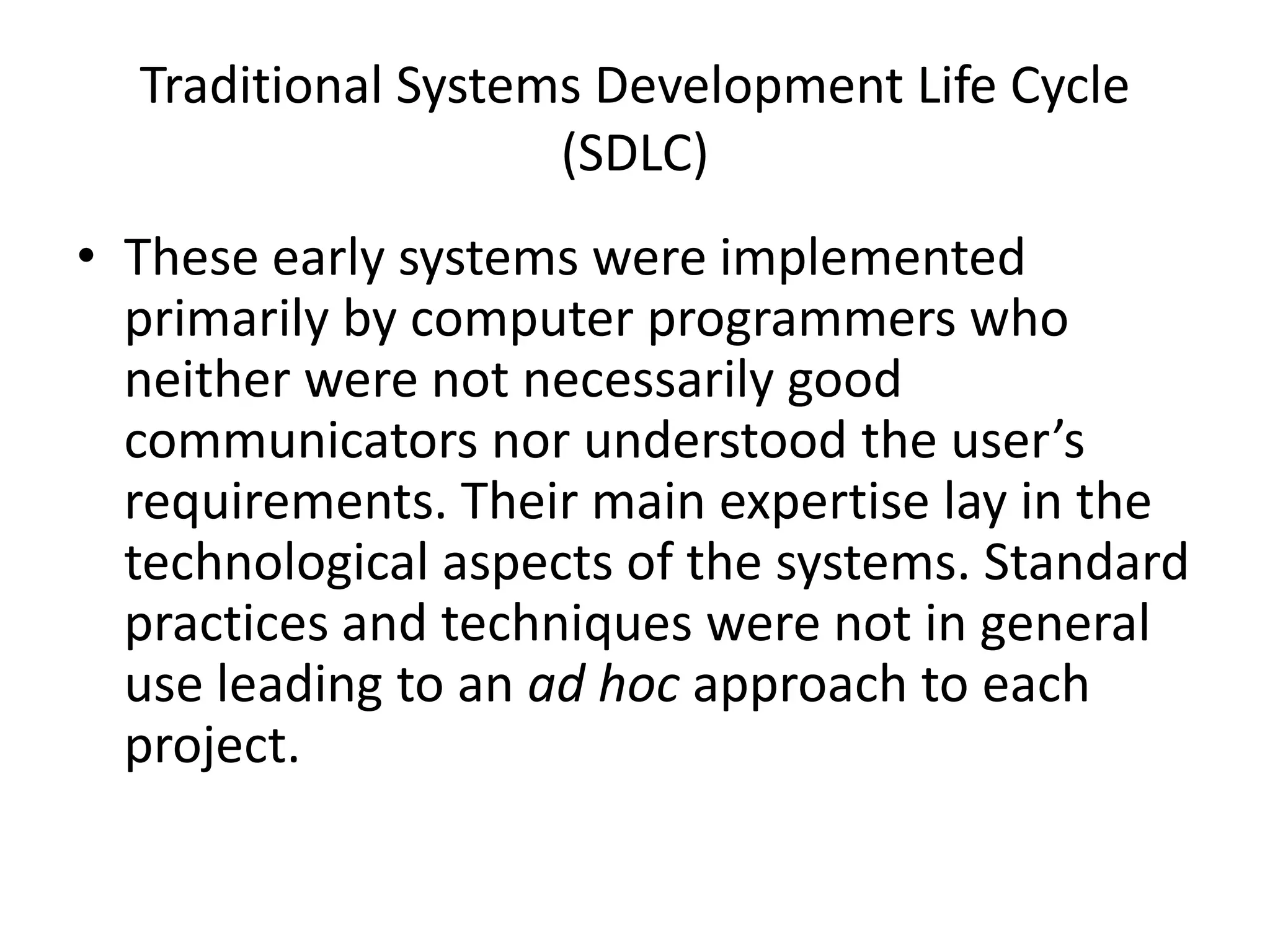 Traditional Systems Development Life Cycle
(SDLC)
• These early systems were implemented
primarily by computer programmers who
neither were not necessarily good
communicators nor understood the user’s
requirements. Their main expertise lay in the
technological aspects of the systems. Standard
practices and techniques were not in general
use leading to an ad hoc approach to each
project.
 