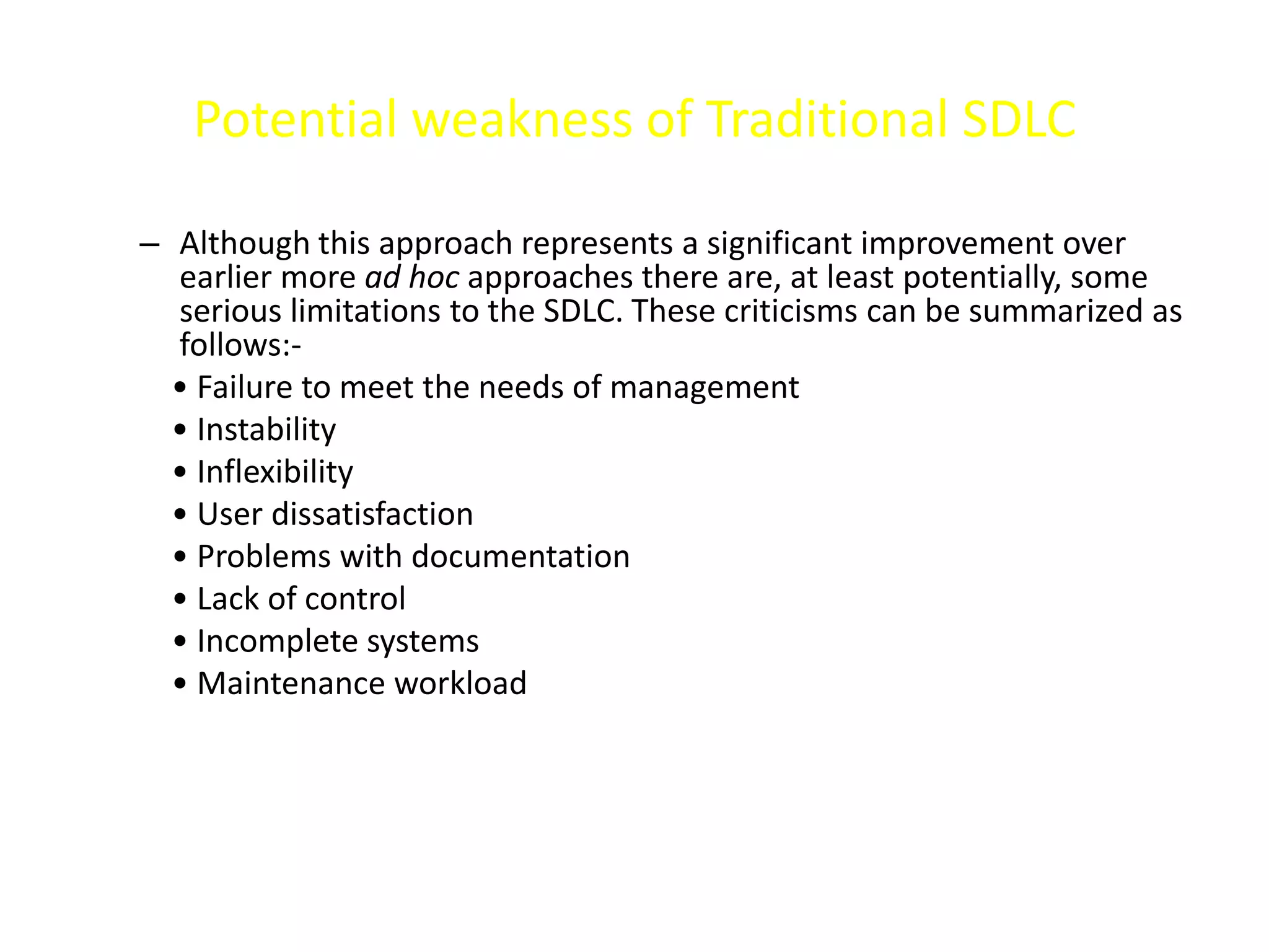 Potential weakness of Traditional SDLC
– Although this approach represents a significant improvement over
earlier more ad hoc approaches there are, at least potentially, some
serious limitations to the SDLC. These criticisms can be summarized as
follows:-
• Failure to meet the needs of management
• Instability
• Inflexibility
• User dissatisfaction
• Problems with documentation
• Lack of control
• Incomplete systems
• Maintenance workload
 