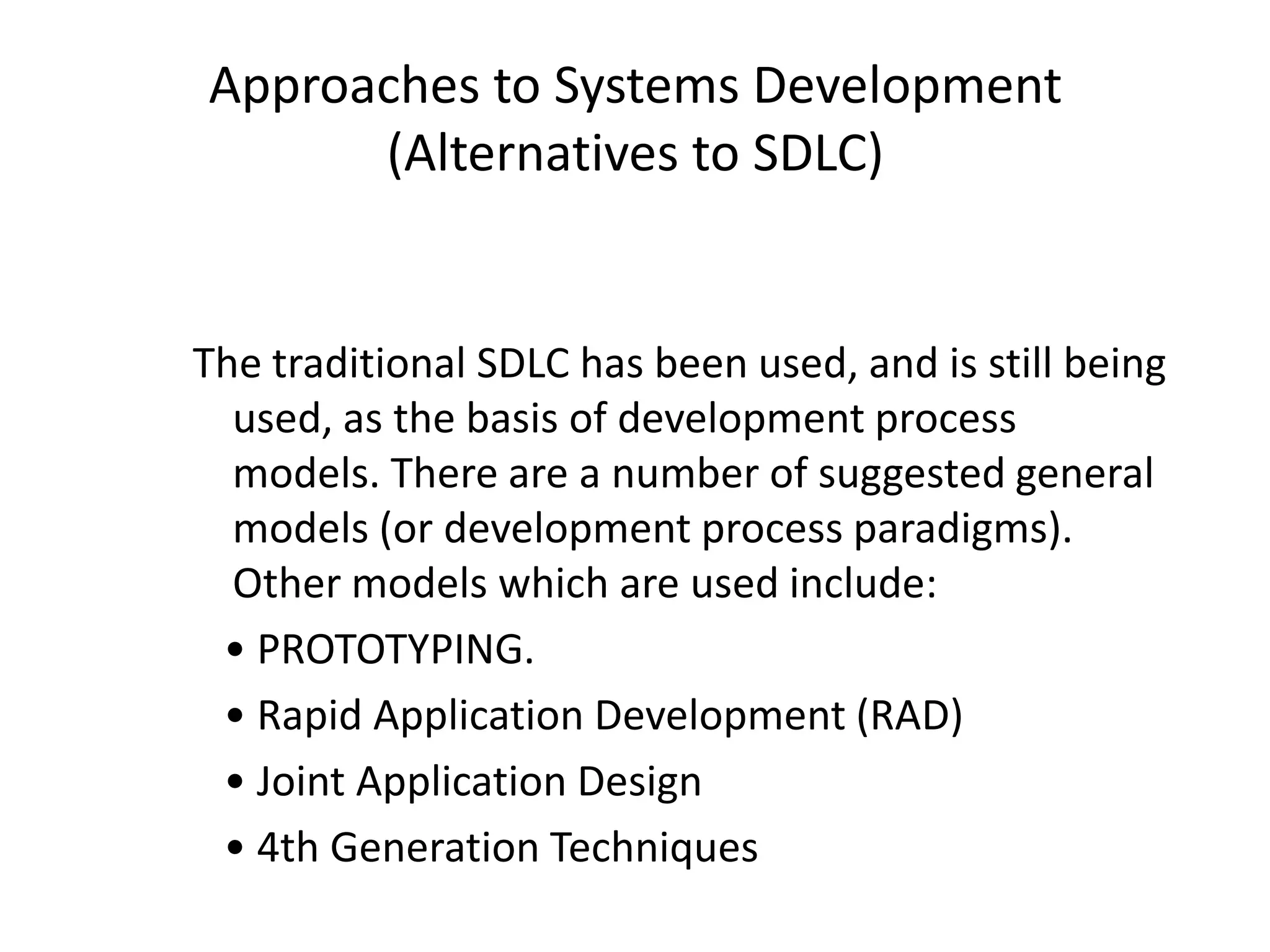 Approaches to Systems Development
(Alternatives to SDLC)
The traditional SDLC has been used, and is still being
used, as the basis of development process
models. There are a number of suggested general
models (or development process paradigms).
Other models which are used include:
• PROTOTYPING.
• Rapid Application Development (RAD)
• Joint Application Design
• 4th Generation Techniques
 