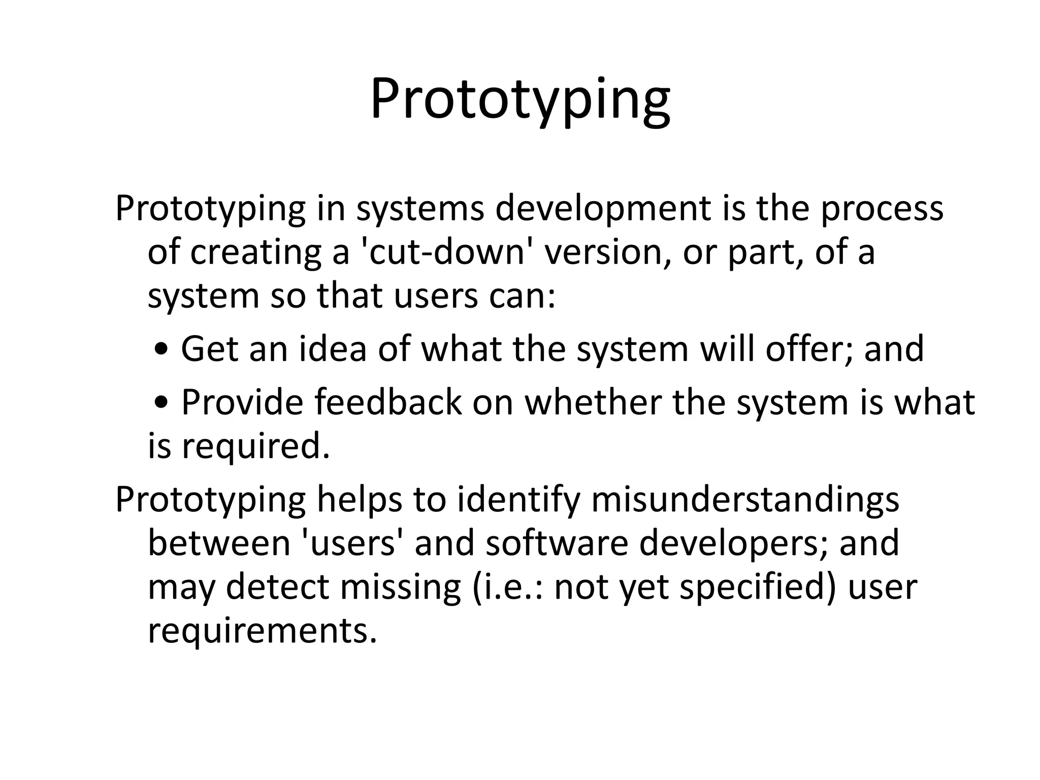 Prototyping
Prototyping in systems development is the process
of creating a 'cut-down' version, or part, of a
system so that users can:
• Get an idea of what the system will offer; and
• Provide feedback on whether the system is what
is required.
Prototyping helps to identify misunderstandings
between 'users' and software developers; and
may detect missing (i.e.: not yet specified) user
requirements.
 