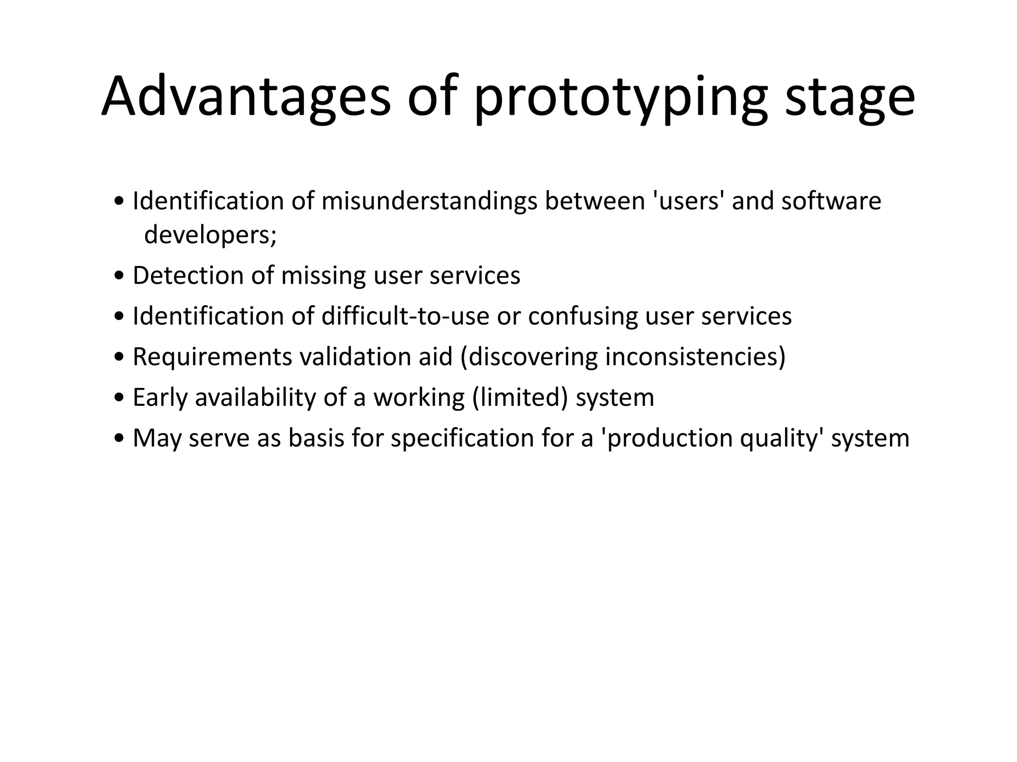 Advantages of prototyping stage
• Identification of misunderstandings between 'users' and software
developers;
• Detection of missing user services
• Identification of difficult-to-use or confusing user services
• Requirements validation aid (discovering inconsistencies)
• Early availability of a working (limited) system
• May serve as basis for specification for a 'production quality' system
 