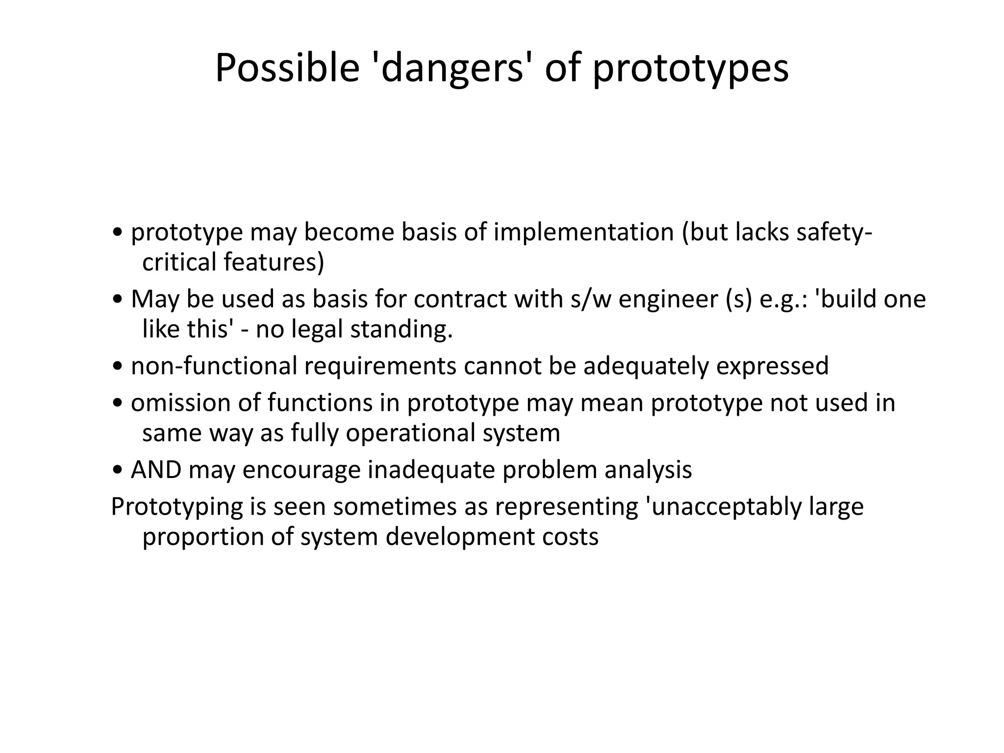 Possible 'dangers' of prototypes
• prototype may become basis of implementation (but lacks safety-
critical features)
• May be used as basis for contract with s/w engineer (s) e.g.: 'build one
like this' - no legal standing.
• non-functional requirements cannot be adequately expressed
• omission of functions in prototype may mean prototype not used in
same way as fully operational system
• AND may encourage inadequate problem analysis
Prototyping is seen sometimes as representing 'unacceptably large
proportion of system development costs
 