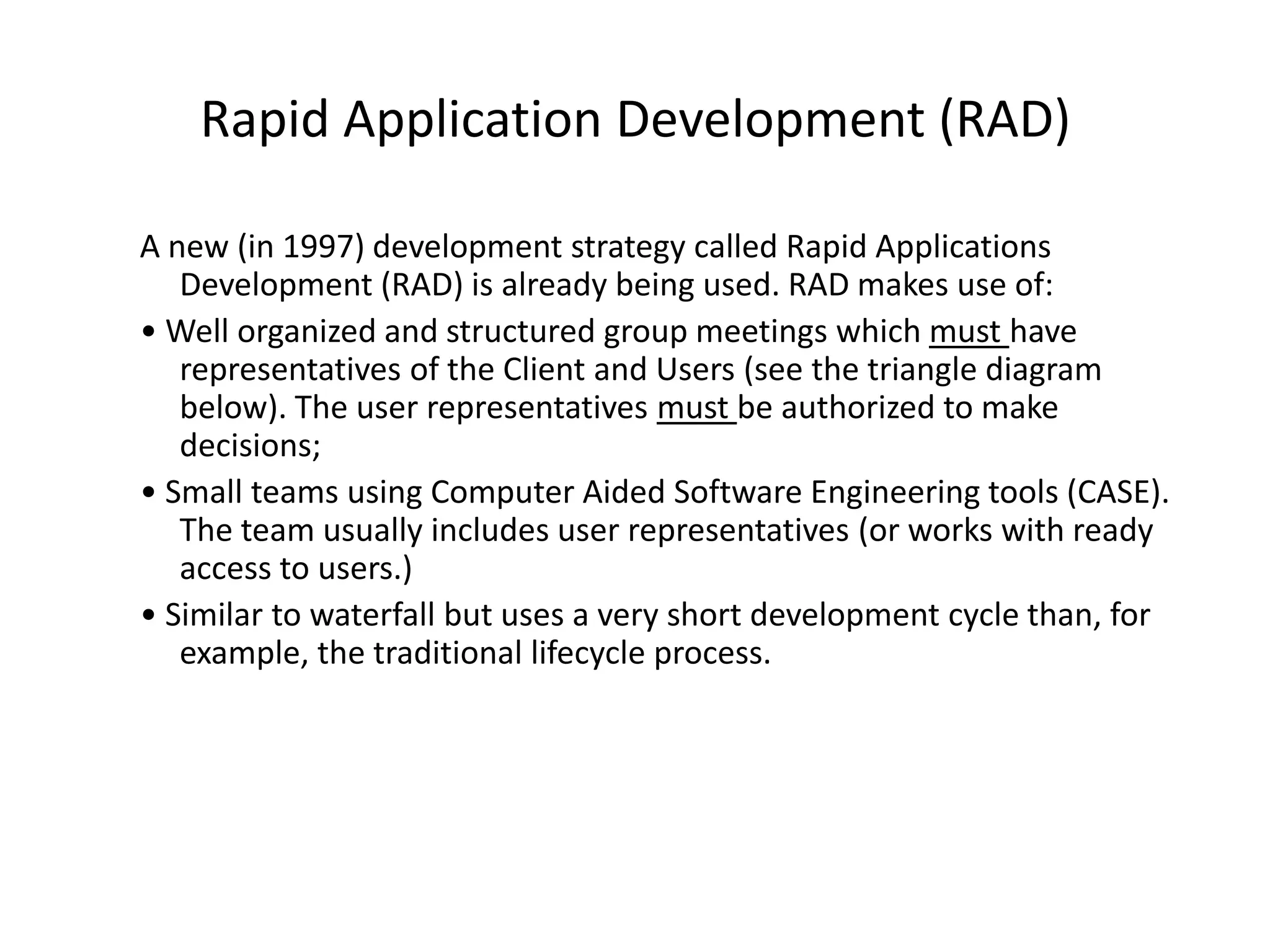 Rapid Application Development (RAD)
A new (in 1997) development strategy called Rapid Applications
Development (RAD) is already being used. RAD makes use of:
• Well organized and structured group meetings which must have
representatives of the Client and Users (see the triangle diagram
below). The user representatives must be authorized to make
decisions;
• Small teams using Computer Aided Software Engineering tools (CASE).
The team usually includes user representatives (or works with ready
access to users.)
• Similar to waterfall but uses a very short development cycle than, for
example, the traditional lifecycle process.
 
