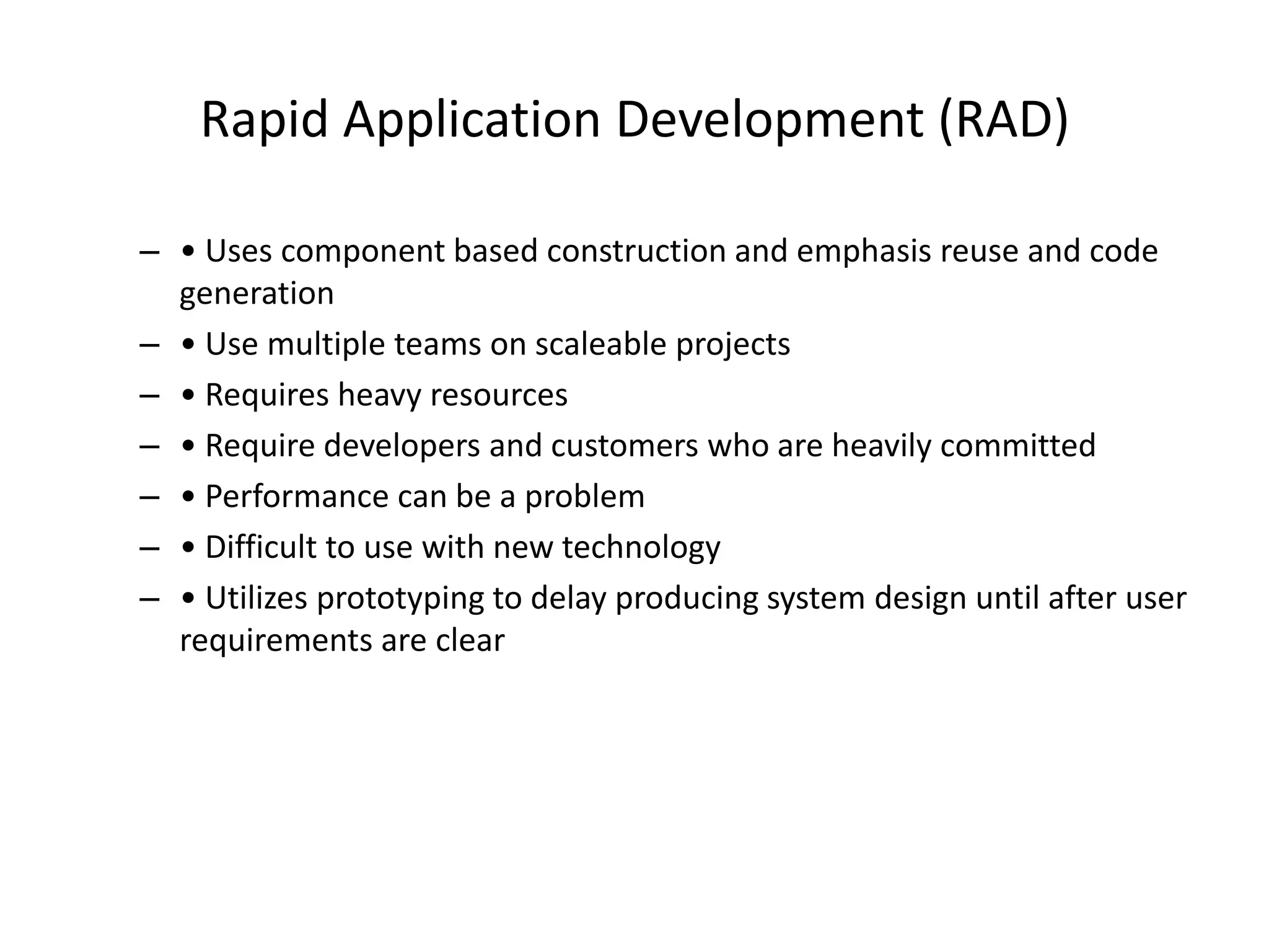 Rapid Application Development (RAD)
– • Uses component based construction and emphasis reuse and code
generation
– • Use multiple teams on scaleable projects
– • Requires heavy resources
– • Require developers and customers who are heavily committed
– • Performance can be a problem
– • Difficult to use with new technology
– • Utilizes prototyping to delay producing system design until after user
requirements are clear
 