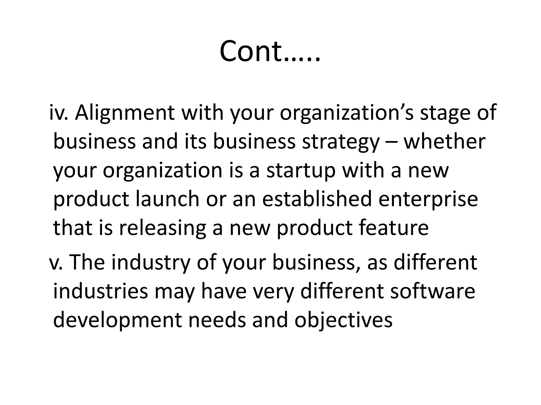 Cont…..
iv. Alignment with your organization’s stage of
business and its business strategy – whether
your organization is a startup with a new
product launch or an established enterprise
that is releasing a new product feature
v. The industry of your business, as different
industries may have very different software
development needs and objectives
 