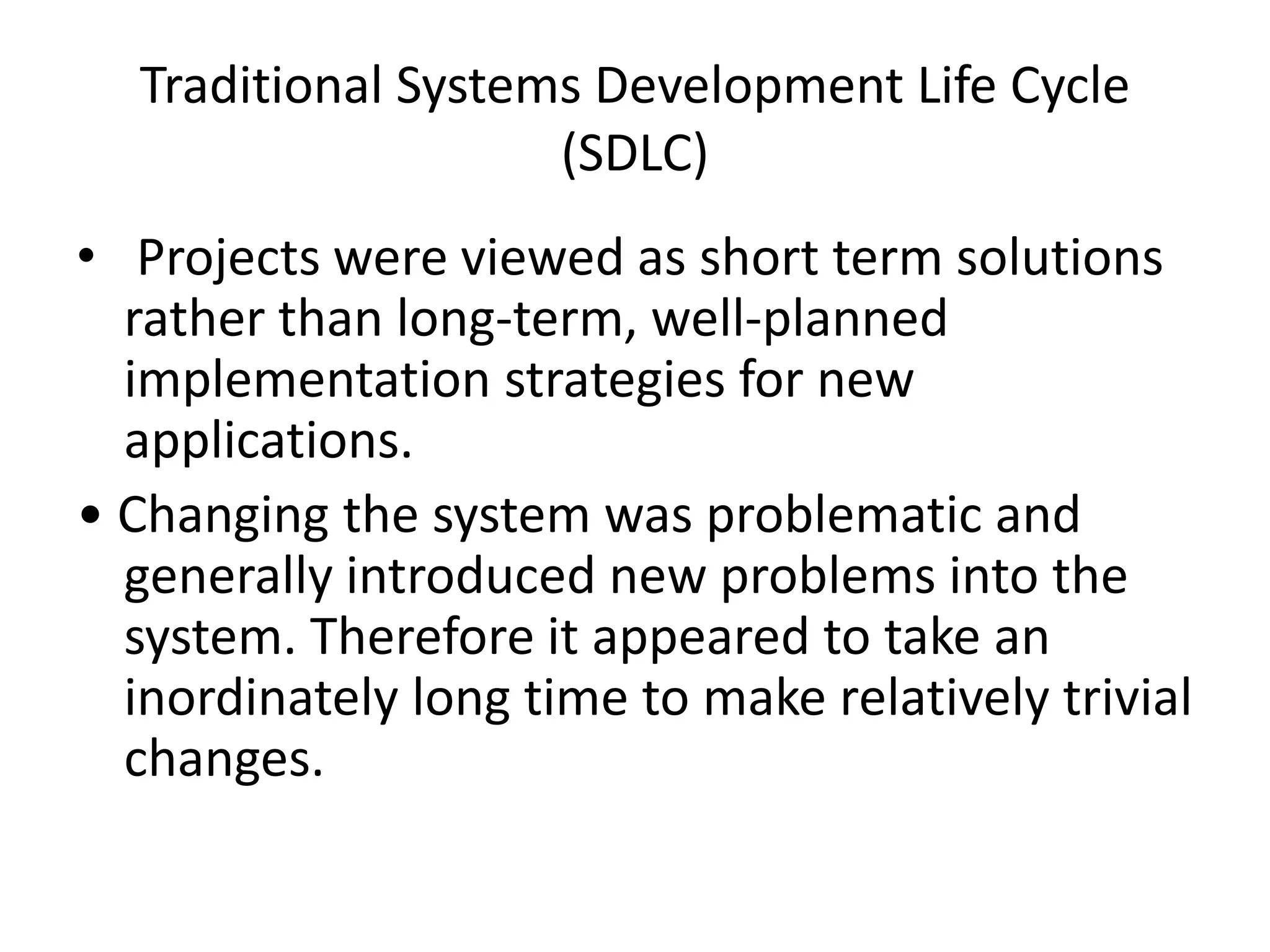 Traditional Systems Development Life Cycle
(SDLC)
• Projects were viewed as short term solutions
rather than long-term, well-planned
implementation strategies for new
applications.
• Changing the system was problematic and
generally introduced new problems into the
system. Therefore it appeared to take an
inordinately long time to make relatively trivial
changes.
 