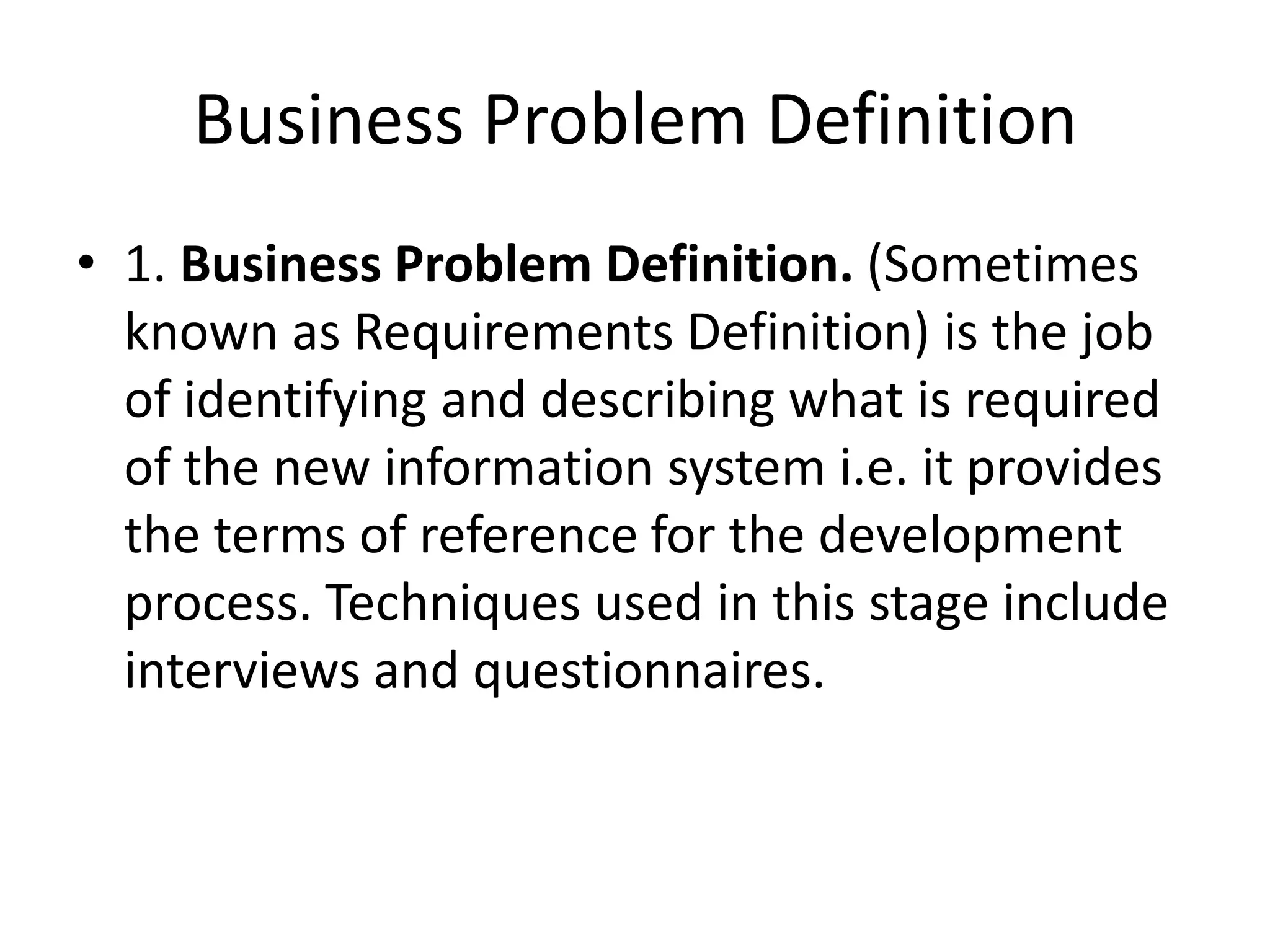 Business Problem Definition
• 1. Business Problem Definition. (Sometimes
known as Requirements Definition) is the job
of identifying and describing what is required
of the new information system i.e. it provides
the terms of reference for the development
process. Techniques used in this stage include
interviews and questionnaires.
 