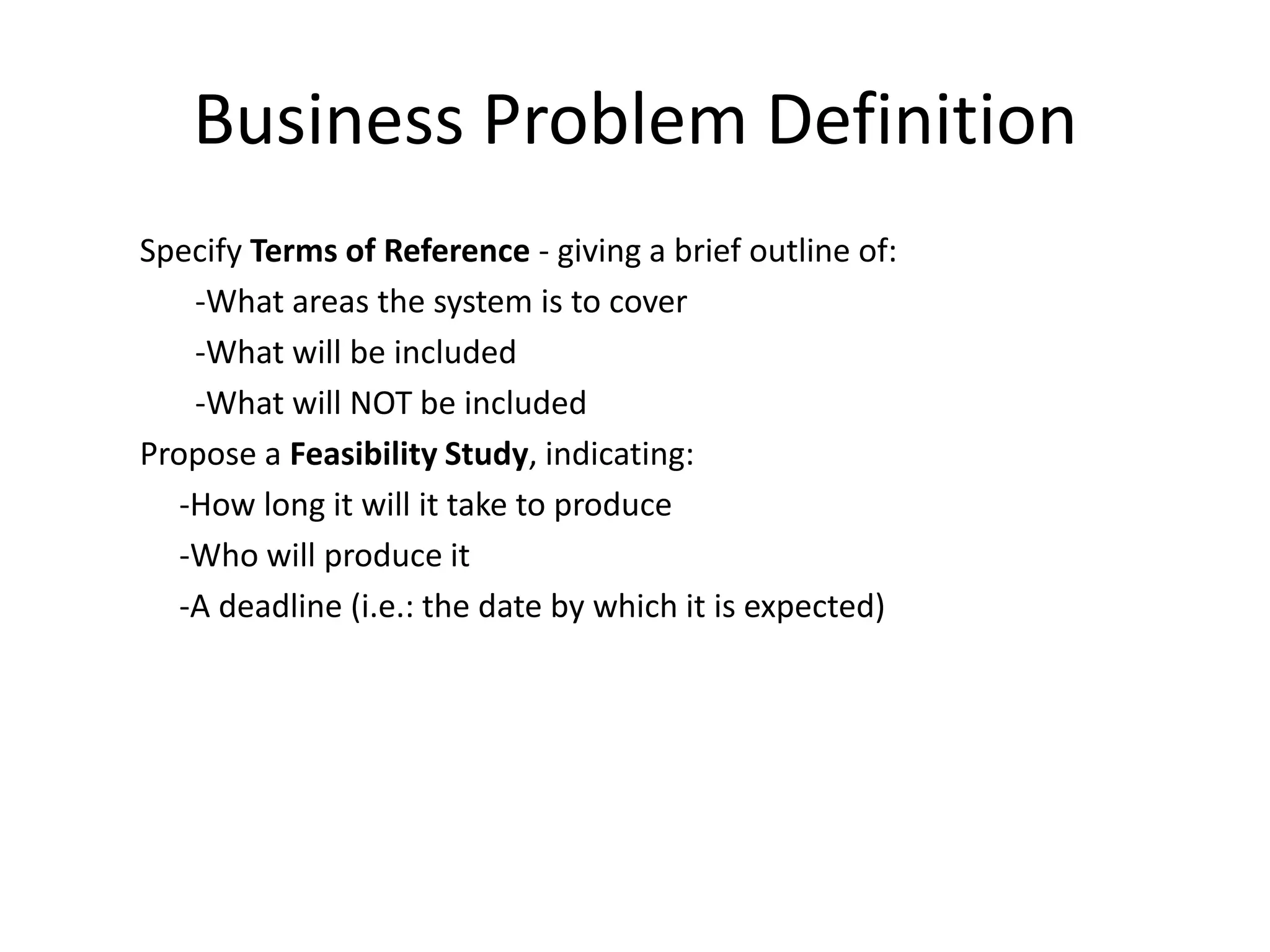 Business Problem Definition
Specify Terms of Reference - giving a brief outline of:
-What areas the system is to cover
-What will be included
-What will NOT be included
Propose a Feasibility Study, indicating:
-How long it will it take to produce
-Who will produce it
-A deadline (i.e.: the date by which it is expected)
 
