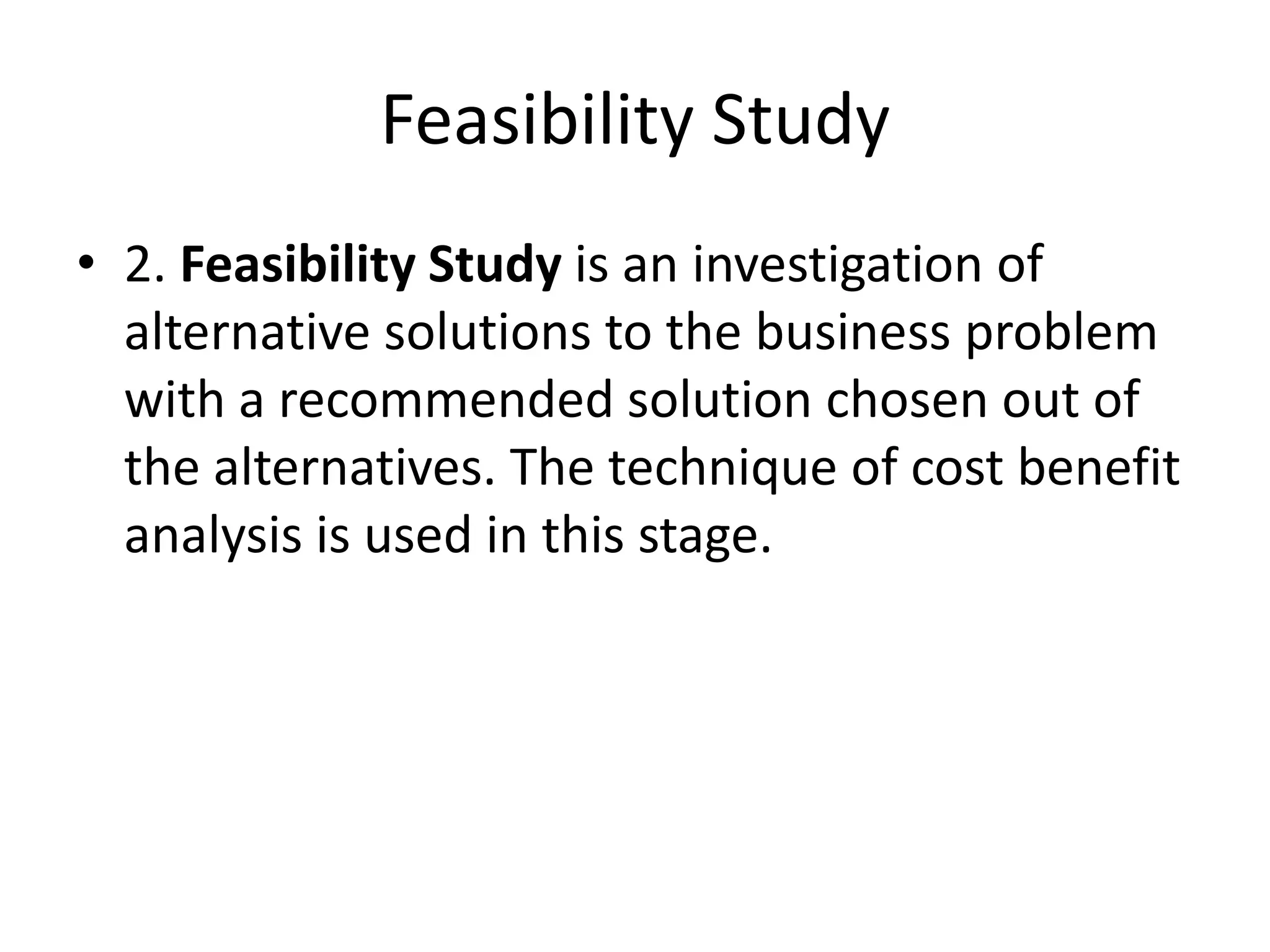 Feasibility Study
• 2. Feasibility Study is an investigation of
alternative solutions to the business problem
with a recommended solution chosen out of
the alternatives. The technique of cost benefit
analysis is used in this stage.
 