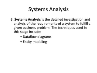 Systems Analysis
3. Systems Analysis is the detailed investigation and
analysis of the requirements of a system to fulfill a
given business problem. The techniques used in
this stage include:
• Dataflow diagrams
• Entity modeling
 