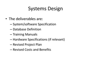 Systems Design
• The deliverables are:
– System/software Specification
– Database Definition
– Training Manuals
– Hardware Specifications (if relevant)
– Revised Project Plan
– Revised Costs and Benefits
 