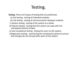 Testing.
Testing. There are 6 types of testing that are performed.
a) Unit testing - testing of individual modules
b) Link testing - testing of communications between modules
c) System testing - testing of the system as a whole
d) Volume testing - testing that the system can cope with the
anticipated volumes of data.
e) User-acceptance testing - letting the users try the system.
f) Regression testing - used during the maintenance phase to ensure
that changes do not corrupt other parts of the system.
 