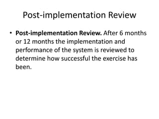 Post-implementation Review
• Post-implementation Review. After 6 months
or 12 months the implementation and
performance of the system is reviewed to
determine how successful the exercise has
been.
 