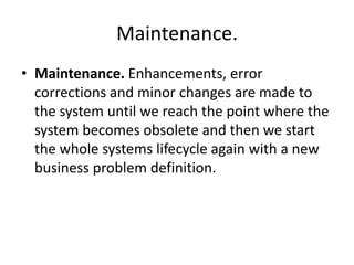 Maintenance.
• Maintenance. Enhancements, error
corrections and minor changes are made to
the system until we reach the point where the
system becomes obsolete and then we start
the whole systems lifecycle again with a new
business problem definition.
 