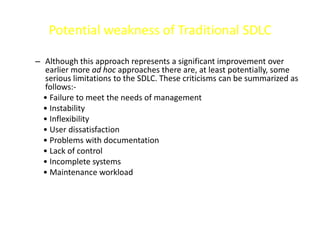 Potential weakness of Traditional SDLC
– Although this approach represents a significant improvement over
earlier more ad hoc approaches there are, at least potentially, some
serious limitations to the SDLC. These criticisms can be summarized as
follows:-
• Failure to meet the needs of management
• Instability
• Inflexibility
• User dissatisfaction
• Problems with documentation
• Lack of control
• Incomplete systems
• Maintenance workload
 