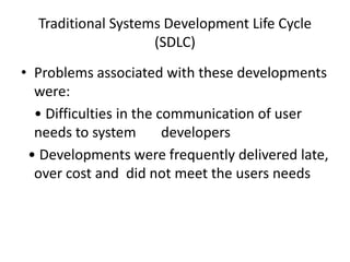 Traditional Systems Development Life Cycle
(SDLC)
• Problems associated with these developments
were:
• Difficulties in the communication of user
needs to system developers
• Developments were frequently delivered late,
over cost and did not meet the users needs
 