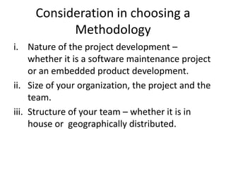 Consideration in choosing a
Methodology
i. Nature of the project development –
whether it is a software maintenance project
or an embedded product development.
ii. Size of your organization, the project and the
team.
iii. Structure of your team – whether it is in
house or geographically distributed.
 