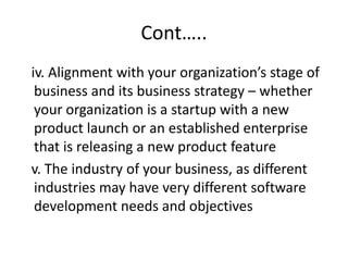 Cont…..
iv. Alignment with your organization’s stage of
business and its business strategy – whether
your organization is a startup with a new
product launch or an established enterprise
that is releasing a new product feature
v. The industry of your business, as different
industries may have very different software
development needs and objectives
 