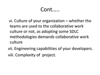 Cont…..
vi. Culture of your organization – whether the
teams are used to the collaborative work
culture or not, as adopting some SDLC
methodologies demands collaborative work
culture
vii. Engineering capabilities of your developers.
viii. Complexity of project.
 