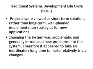 Traditional Systems Development Life Cycle
(SDLC)
• Projects were viewed as short term solutions
rather than long-term, well-planned
implementation strategies for new
applications.
• Changing the system was problematic and
generally introduced new problems into the
system. Therefore it appeared to take an
inordinately long time to make relatively trivial
changes.
 